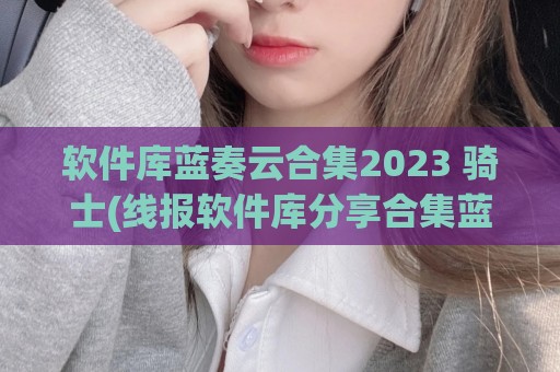 软件库蓝奏云合集2023 骑士(线报软件库分享合集蓝奏云)