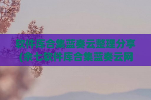 软件库合集蓝奏云整理分享(余七软件库合集蓝奏云网址)